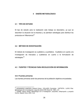 4   DISEÑO METODOLÓGICO




4.1   TIPO DE ESTUDIO


El tipo de estudio para la realización este trabajo es descriptivo, ya que se
describen la situación de la empresa y se plantean estrategias para distribuir los
productos en Villavicencio24




4.2   MÉTODO DE INVESTIGACIÓN


El método de investigación es cualitativo y cuantitativo. Cualitativo en cuanto a la
investigación de mercados y cualitativos en cuanto a la formulación de
estrategias.25




4.3   FUENTES Y TÉCNICAS PARA RECOLECCIÓN DE INFORMACIÓN




4.4.1 Fuentes primarias
Las fuentes primarias serán las personas de la población objetivos encuestadas.




24
   HERNÁNDEZ SAMPIERI, Roberto Carlos; COLLADO, Fernández, VAPTISTA; LUCIO, Pilar.
Metodología de la investigación, segunda edición MC Graw Hill. 1998., p14.
25
   LERMA, Héctor Daniel. Metodología de la investigación: propuesta, anteproyecto y proyecto
Escrito. Bogotá: Ecoe, 2004. 3 ed.


                                            28
 