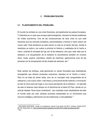 2   PROBLEMATIZACIÓN



2.1   PLANTEAMIENTO DEL PROBLEMA


El mundo ha entrado en una crisis financiera, principalmente los países Europeos.
Y Colombia es un país que aunque está emergiendo, siempre ha tenido problemas
de índole económica. Una de las consecuencias de esta crisis es que está
haciendo que los artículos duraderos, personalizados y hechos a mano cobren de
nuevo valor. Esta tendencia se está viendo no solo en el sector del lujo, donde lo
ostentoso ya sobra y se vuelve a priorizar la historia y cualidades de lo hecho a
mano, uniendo el concepto de lujo con el de artesanía, sino que, este valor por lo
artesano y la recuperación de la tradición lo encontramos también en muchos
otros: moda, joyería, cosmética, diseño de interiores, gastronomía (una de las
pioneras con la recuperación de las recetas de siempre), etc. 1




Este cambio de enfoque, está generando un sector favorable para diseñadores
emergentes que ofrecen productos exclusivos, basados en el ―hecho a mano‖.
Pero no se trata de volver atrás, sino de un concepto más vanguardista de la
artesanía y una nueva visión, más fresca y emocional donde tradición e innovación
se dan la mano para dar lugar a una nueva percepción de lo artesano. Un ejemplo
de esto lo leíamos hace tiempo en el dominical de el diario El País, donde en un
artículo titulado ―Esos locos románticos‖, nos mostraba como diseñadores de todo
el mundo cada vez más, abrazan procesos artesanales en un movimiento que
rezuma nostalgia y admiración por las tradiciones y manualidades. 2



1
  REVISIÓN INTERIOR. Vuelta a la artesanía. jueves 5 de enero de 2012. (online). [citado 2012-
09-15]. Disponible en: http://revisioninterior.blogspot.com/2012/01/vuelta-la-artesania.html
2
  Ibid.


                                              3
 