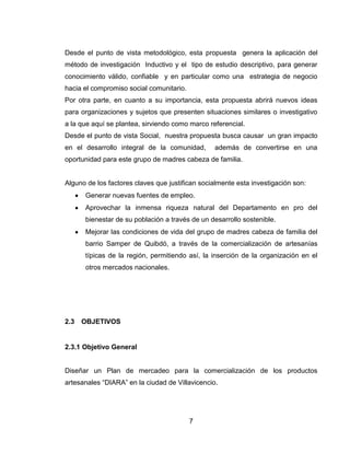 Desde el punto de vista metodológico, esta propuesta genera la aplicación del
método de investigación Inductivo y el tipo de estudio descriptivo, para generar
conocimiento válido, confiable y en particular como una estrategia de negocio
hacia el compromiso social comunitario.
Por otra parte, en cuanto a su importancia, esta propuesta abrirá nuevos ideas
para organizaciones y sujetos que presenten situaciones similares o investigativo
a la que aquí se plantea, sirviendo como marco referencial.
Desde el punto de vista Social, nuestra propuesta busca causar un gran impacto
en el desarrollo integral de la comunidad,       además de convertirse en una
oportunidad para este grupo de madres cabeza de familia.


Alguno de los factores claves que justifican socialmente esta investigación son:
      Generar nuevas fuentes de empleo.
      Aprovechar la inmensa riqueza natural del Departamento en pro del
      bienestar de su población a través de un desarrollo sostenible.
      Mejorar las condiciones de vida del grupo de madres cabeza de familia del
      barrio Samper de Quibdó, a través de la comercialización de artesanías
      típicas de la región, permitiendo así, la inserción de la organización en el
      otros mercados nacionales.




2.3   OBJETIVOS


2.3.1 Objetivo General


Diseñar un Plan de mercadeo para la comercialización de los productos
artesanales ―DIARA‖ en la ciudad de Villavicencio.




                                          7
 