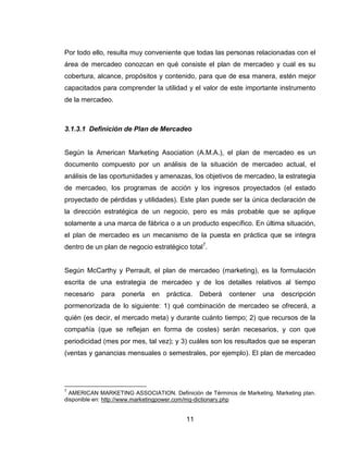 Por todo ello, resulta muy conveniente que todas las personas relacionadas con el
área de mercadeo conozcan en qué consiste el plan de mercadeo y cual es su
cobertura, alcance, propósitos y contenido, para que de esa manera, estén mejor
capacitados para comprender la utilidad y el valor de este importante instrumento
de la mercadeo.



3.1.3.1 Definición de Plan de Mercadeo


Según la American Marketing Asociation (A.M.A.), el plan de mercadeo es un
documento compuesto por un análisis de la situación de mercadeo actual, el
análisis de las oportunidades y amenazas, los objetivos de mercadeo, la estrategia
de mercadeo, los programas de acción y los ingresos proyectados (el estado
proyectado de pérdidas y utilidades). Este plan puede ser la única declaración de
la dirección estratégica de un negocio, pero es más probable que se aplique
solamente a una marca de fábrica o a un producto específico. En última situación,
el plan de mercadeo es un mecanismo de la puesta en práctica que se integra
dentro de un plan de negocio estratégico total7.


Según McCarthy y Perrault, el plan de mercadeo (marketing), es la formulación
escrita de una estrategia de mercadeo y de los detalles relativos al tiempo
necesario   para   ponerla   en   práctica.   Deberá    contener   una    descripción
pormenorizada de lo siguiente: 1) qué combinación de mercadeo se ofrecerá, a
quién (es decir, el mercado meta) y durante cuánto tiempo; 2) que recursos de la
compañía (que se reflejan en forma de costes) serán necesarios, y con que
periodicidad (mes por mes, tal vez); y 3) cuáles son los resultados que se esperan
(ventas y ganancias mensuales o semestrales, por ejemplo). El plan de mercadeo




7
  AMERICAN MARKETING ASSOCIATION. Definición de Términos de Marketing. Marketing plan.
disponible en: http://www.marketingpower.com/mg-dictionary.php


                                         11
 
