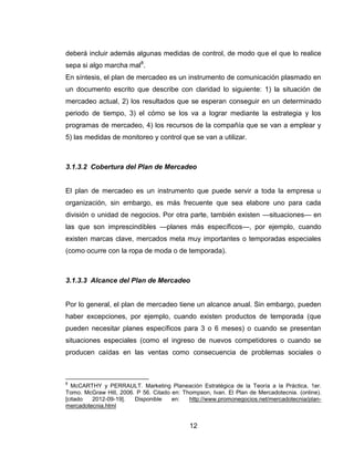 deberá incluir además algunas medidas de control, de modo que el que lo realice
sepa si algo marcha mal8.
En síntesis, el plan de mercadeo es un instrumento de comunicación plasmado en
un documento escrito que describe con claridad lo siguiente: 1) la situación de
mercadeo actual, 2) los resultados que se esperan conseguir en un determinado
periodo de tiempo, 3) el cómo se los va a lograr mediante la estrategia y los
programas de mercadeo, 4) los recursos de la compañía que se van a emplear y
5) las medidas de monitoreo y control que se van a utilizar.



3.1.3.2 Cobertura del Plan de Mercadeo


El plan de mercadeo es un instrumento que puede servir a toda la empresa u
organización, sin embargo, es más frecuente que sea elabore uno para cada
división o unidad de negocios. Por otra parte, también existen —situaciones— en
las que son imprescindibles —planes más específicos—, por ejemplo, cuando
existen marcas clave, mercados meta muy importantes o temporadas especiales
(como ocurre con la ropa de moda o de temporada).



3.1.3.3 Alcance del Plan de Mercadeo


Por lo general, el plan de mercadeo tiene un alcance anual. Sin embargo, pueden
haber excepciones, por ejemplo, cuando existen productos de temporada (que
pueden necesitar planes específicos para 3 o 6 meses) o cuando se presentan
situaciones especiales (como el ingreso de nuevos competidores o cuando se
producen caídas en las ventas como consecuencia de problemas sociales o



8
  McCARTHY y PERRAULT. Marketing Planeación Estratégica de la Teoría a la Práctica, 1er.
Tomo. McGraw Hill, 2006. P 56. Citado en: Thompson, Ivan. El Plan de Mercadotecnia. (online).
[citado  2012-09-19].   Disponible    en:   http://www.promonegocios.net/mercadotecnia/plan-
mercadotecnia.html


                                             12
 