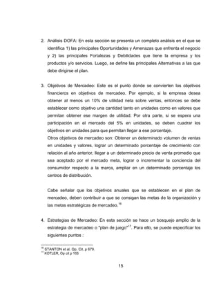 2. Análisis DOFA: En esta sección se presenta un completo análisis en el que se
      identifica 1) las principales Oportunidades y Amenazas que enfrenta el negocio
      y 2) las principales Fortalezas y Debilidades que tiene la empresa y los
      productos y/o servicios. Luego, se define las principales Alternativas a las que
      debe dirigirse el plan.


3. Objetivos de Mercadeo: Este es el punto donde se convierten los objetivos
      financieros en objetivos de mercadeo. Por ejemplo, si la empresa desea
      obtener al menos un 10% de utilidad neta sobre ventas, entonces se debe
      establecer como objetivo una cantidad tanto en unidades como en valores que
      permitan obtener ese margen de utilidad. Por otra parte, si se espera una
      participación en el mercado del 5% en unidades, se deben cuadrar los
      objetivos en unidades para que permitan llegar a ese porcentaje.
      Otros objetivos de mercadeo son: Obtener un determinado volumen de ventas
      en unidades y valores, lograr un determinado porcentaje de crecimiento con
      relación al año anterior, llegar a un determinado precio de venta promedio que
      sea aceptado por el mercado meta, lograr o incrementar la conciencia del
      consumidor respecto a la marca, ampliar en un determinado porcentaje los
      centros de distribución.


      Cabe señalar que los objetivos anuales que se establecen en el plan de
      mercadeo, deben contribuir a que se consigan las metas de la organización y
      las metas estratégicas de mercadeo.16


4. Estrategias de Mercadeo: En esta sección se hace un bosquejo amplio de la
      estrategia de mercadeo o "plan de juego"17. Para ello, se puede especificar los
      siguientes puntos :

16
     STANTON et al. Op. Cit. p 679.
17
     KOTLER, Op cit p 105


                                           15
 