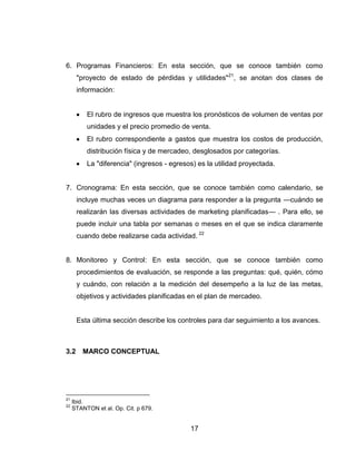 6. Programas Financieros: En esta sección, que se conoce también como
      "proyecto de estado de pérdidas y utilidades"21, se anotan dos clases de
      información:


          El rubro de ingresos que muestra los pronósticos de volumen de ventas por
          unidades y el precio promedio de venta.
          El rubro correspondiente a gastos que muestra los costos de producción,
          distribución física y de mercadeo, desglosados por categorías.
          La "diferencia" (ingresos - egresos) es la utilidad proyectada.


7. Cronograma: En esta sección, que se conoce también como calendario, se
      incluye muchas veces un diagrama para responder a la pregunta —cuándo se
      realizarán las diversas actividades de marketing planificadas— . Para ello, se
      puede incluir una tabla por semanas o meses en el que se indica claramente
      cuando debe realizarse cada actividad. 22


8. Monitoreo y Control: En esta sección, que se conoce también como
      procedimientos de evaluación, se responde a las preguntas: qué, quién, cómo
      y cuándo, con relación a la medición del desempeño a la luz de las metas,
      objetivos y actividades planificadas en el plan de mercadeo.


      Esta última sección describe los controles para dar seguimiento a los avances.



3.2      MARCO CONCEPTUAL




21
     Ibid.
22
     STANTON et al. Op. Cit. p 679.


                                            17
 