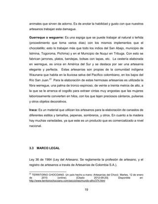 animales que sirven de adorno. Es de anotar la habilidad y gusto con que nuestros
artesanos trabajan esta damagua.

Guerreque o weguerre: Es una espiga que se puede trabajar al natural o teñida
(procedimiento que toma varios días) con los mismos implementos que el
chocolatillo; esto lo trabajan más que todo los indios del San Abajo, municipio de
Istmina, Togoroma, Pichima) y en el Municipio de Nuquí en Tribuga. Con esto se
fabrican jarrones, platos, bandejas, bolsas con tapas, etc. La cestería elaborada
en werregue, es única en América del Sur y se destaca por ser una artesanía
elegante y perfecta.    Estas artesanías son propias de la comunidad indígena
Waunana que habita en la lluviosa selva del Pacífico colombiano, en los bajos del
Río San Juan.23 Para la elaboración de estas hermosas artesanías es utilizada la
fibra werregue, una palma de tronco espinoso, de veinte a treinta metros de alto, a
la que se le arranca el cogollo para extraer cintas muy angostas que las mujeres
laboriosamente convierten en hilos, con los que tejen preciosos cántaros, pulseras
y otros objetos decorativos.

Iraca: Es un material que utilizan los artesanos para la elaboración de canastos de
diferentes estilos y tamaños, pepenas, sombreros, y otros. En cuanto a la madera
hay muchas variedades, ya que este es un producto que es comercializado a nivel
nacional.




3.3   MARCO LEGAL


Ley 36 de 1984 (Ley del Artesano. Se reglamenta la profesión de artesano, y el
registro de artesanos a través de Artesanías de Colombia S.A.).

23
   TERRITORIO CHOCOANO. Un país hecho a mano: Artesanías del Chocó. Martes, 12 de enero
de        2010.          (online).      [Citado       2012-09-20]. Disponible       en:
http://www.territoriochocoano.com/secciones/mundo-afro/374.html


                                          19
 
