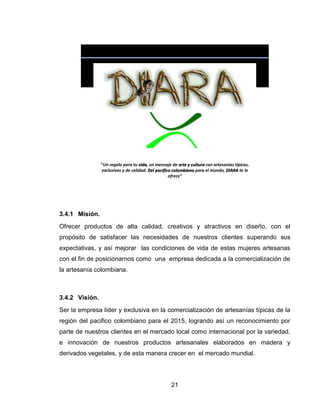 “Un regalo para tu vida, un mensaje de arte y cultura con artesanías típicas,
                exclusivas y de calidad. Del pacifico colombiano para el mundo, DIARA te lo
                                                    ofrece”




3.4.1 Misión.
Ofrecer productos de alta calidad, creativos y atractivos en diseño, con el
propósito de satisfacer las necesidades de nuestros clientes superando sus
expectativas, y así mejorar las condiciones de vida de estas mujeres artesanas
con el fin de posicionarnos como una empresa dedicada a la comercialización de
la artesanía colombiana.



3.4.2 Visión.
Ser la empresa líder y exclusiva en la comercialización de artesanías típicas de la
región del pacifico colombiano para el 2015, logrando así un reconocimiento por
parte de nuestros clientes en el mercado local como internacional por la variedad,
e innovación de nuestros productos artesanales elaborados en madera y
derivados vegetales, y de esta manera crecer en el mercado mundial.




                                                    21
 