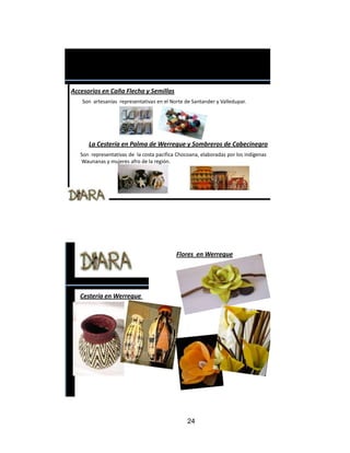 Accesorios en Caña Flecha y Semillas
   Son artesanías representativas en el Norte de Santander y Valledupar.




      La Cestería en Palma de Werregue y Sombreros de Cabecinegro
   Son representativas de la costa pacifica Chocoana, elaboradas por los indígenas
   Waunanas y mujeres afro de la región.




                                           Flores en Werregue




   Cestería en Werregue




                                                24
 