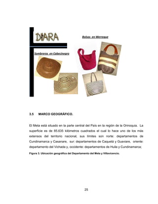 Bolsos en Werregue




      Sombreros en Cabecinegro




3.5     MARCO GEOGRÁFICO.


El Meta está situado en la parte central del País en la región de la Orinoquia. La
superficie es de 85.635 kilómetros cuadrados el cual lo hace uno de los más
extensos del territorio nacional, sus límites son norte: departamentos de
Cundinamarca y Casanare, sur: departamentos de Caquetá y Guaviare, oriente:
departamento del Vichada y, occidente: departamentos de Huila y Cundinamarca;

Figura 3. Ubicación geográfica del Departamento del Meta y Villavicencio.




                                            25
 