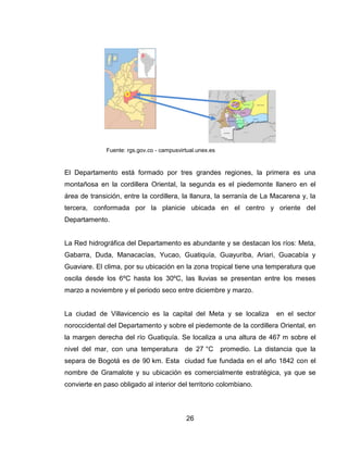 Fuente: rgs.gov.co - campusvirtual.unex.es



El Departamento está formado por tres grandes regiones, la primera es una
montañosa en la cordillera Oriental, la segunda es el piedemonte llanero en el
área de transición, entre la cordillera, la llanura, la serranía de La Macarena y, la
tercera, conformada por la planicie ubicada en el centro y oriente del
Departamento.


La Red hidrográfica del Departamento es abundante y se destacan los ríos: Meta,
Gabarra, Duda, Manacacías, Yucao, Guatiquía, Guayuriba, Ariari, Guacabía y
Guaviare. El clima, por su ubicación en la zona tropical tiene una temperatura que
oscila desde los 6ºC hasta los 30ºC, las lluvias se presentan entre los meses
marzo a noviembre y el periodo seco entre diciembre y marzo.


La ciudad de Villavicencio es la capital del Meta y se localiza             en el sector
noroccidental del Departamento y sobre el piedemonte de la cordillera Oriental, en
la margen derecha del río Guatiquía. Se localiza a una altura de 467 m sobre el
nivel del mar, con una temperatura          de 27 °C       promedio. La distancia que la
separa de Bogotá es de 90 km. Esta ciudad fue fundada en el año 1842 con el
nombre de Gramalote y su ubicación es comercialmente estratégica, ya que se
convierte en paso obligado al interior del territorio colombiano.



                                            26
 