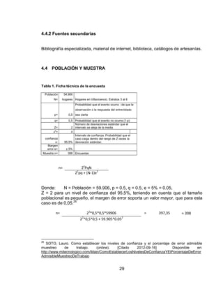 4.4.2 Fuentes secundarias


Bibliografía especializada, material de internet, biblioteca, catálogos de artesanías.



4.4      POBLACIÓN Y MUESTRA



Tabla 1. Ficha técnica de la encuesta

     Población        54.906
           N=     hogares Hogares en Villavicencio. Estratos 3 al 6
                               Probabilidad que el evento ocurra - de que la
                               observación o la respuesta del entrevistado
           p=            0,5 sea cierta

           q=            0,5 Probabilidad que el evento no ocurra (1-p)
                             Número de desviaciones estándar que el
           Z=              2 intervalo se aleja de la media
           z2=             4
                             Intervalo de confianza. Probabilidad que el
  confianza                  caso caiga dentro del rango de Z veces la
          α:          95,5% desviación estándar.
    Margen
   error e=            ± 5%
 Muestra n=             398 Encuestas




                 n=                Z2PqN
                               Z2pq + (N-1)e2


Donde:     N = Población = 59.906, p = 0.5, q = 0.5, e = 5% = 0.05,
Z = 2 para un nivel de confianza del 95,5%, teniendo en cuenta que el tamaño
poblacional es pequeño, el margen de error soporta un valor mayor, que para esta
caso es de 0,05.26

            n=                        22*0,5*0,5*59906                         =   397,35   398
                                  22*0,5*0,5 + 59.905*0.052




26
   SOTO, Lauro. Como establecer los niveles de confianza y el porcentaje de error admisible
muestreo      de     trabajo.   (online).  [Citado    2012-09-16]        Disponible     en:
http://www.mitecnologico.com/Main/ComoEstablecerLosNivelesDeConfianzaYElPorcentajeDeError
AdmisibleMuestreoDeTrabajo


                                                                 29
 