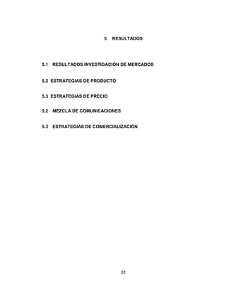 5   RESULTADOS




5.1   RESULTADOS INVESTIGACIÓN DE MERCADOS


5.2 ESTRATEGIAS DE PRODUCTO


5.3 ESTRATEGIAS DE PRECIO


5.2   MEZCLA DE COMUNICACIONES


5.3   ESTRATEGIAS DE COMERCIALIZACIÓN




                                 31
 