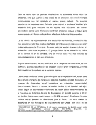 Esto ha hecho que los grandes diseñadores no solamente miren hacia los
artesanos, sino que vuelvan a las raíces de los artesanos que desde tiempos
inmemoriables nos han regalado un grande legado cultural.                 Ya tenemos
experiencia de empresas como Salvarte, quien rescató el sombrero ―Vueltiao‖ y la
artesanía Sinú para colocarla en los lugares más exclusivos del Mundo.
Diseñadores como Mario Hernández contratan artesanas Wayuú y Koguis para
sus novedades en Bolsos, colocándolos a la altura de las grandes pasarelas.


La ola ―étnica‖ ha llegado también a la decoración de interiores, donde cada vez
más adquieren valor los objetos diseñados por indígenas de regiones con gran
problemática como la Chocoana. En esas regiones son tan ricas en cultura y en
artesanías, como ricas en pobreza. El gran problema de las artesanías no radica
en la calidad, ni en la cantidad, sino en buscar cada vez más canales de
comercialización en el país y en el exterior.


El país necesita mano de obra calificada en el campo de las artesanías, la cual
certifique, que los productos que se ofrezcan sean de gran competencia, además
de innovadores, llevándolos así al comercio exterior.


Las mujeres cabeza de familia que hacen parte de la empresa DIARA, hacen parte
de un grupo emergente de marginados sociales, llegados a Quibdó después de un
proceso    de   desarraigo    social   consistente   en    migración    campo-ciudad,
desplazamiento forzado o ruptura del núcleo familiar por el deterioro del tejido
social. Según las estadísticas de la Oficina de Acción Social de la Presidencia de
la República de Colombia, la cifra de desplazados en Quibdó asciende a 6.042;
las familias desplazadas, conformadas por 26.434 personas3. En el seno de estas
familias crecen jóvenes sin alternativas para su futuro. Los altos niveles de
desempleo en los municipios del departamento del Chocó               son unos de los
3
  PRESIDENCIA DE LA REPÚBLICA. 6 mil hogares desplazados de Quibdó pueden recibir
subsidios.         (2012-02-28).     (online).  [Citado     2012-09-10].  Disponible en:
http://www.presidencia.gov.co/prensa_new/sne/2006/febrero/28/11282006.htm


                                           4
 