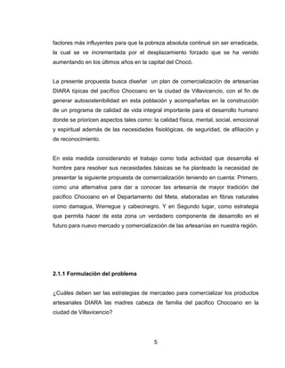 factores más influyentes para que la pobreza absoluta continué sin ser erradicada,
la cual se ve incrementada por el desplazamiento forzado que se ha venido
aumentando en los últimos años en la capital del Chocó.


La presente propuesta busca diseñar un plan de comercialización de artesanías
DIARA típicas del pacífico Chocoano en la ciudad de Villavicencio, con el fin de
generar autosostenibilidad en esta población y acompañarlas en la construcción
de un programa de calidad de vida integral importante para el desarrollo humano
donde se prioricen aspectos tales como: la calidad física, mental, social, emocional
y espiritual además de las necesidades fisiológicas, de seguridad, de afiliación y
de reconocimiento.


En esta medida considerando el trabajo como toda actividad que desarrolla el
hombre para resolver sus necesidades básicas se ha planteado la necesidad de
presentar la siguiente propuesta de comercialización teniendo en cuenta: Primero,
como una alternativa para dar a conocer las artesanía de mayor tradición del
pacifico Chocoano en el Departamento del Meta, elaboradas en fibras naturales
como damagua, Werregue y cabecinegro. Y en Segundo lugar, como estrategia
que permita hacer de esta zona un verdadero componente de desarrollo en el
futuro para nuevo mercado y comercialización de las artesanías en nuestra región.




2.1.1 Formulación del problema


¿Cuáles deben ser las estrategias de mercadeo para comercializar los productos
artesanales DIARA las madres cabeza de familia del pacifico Chocoano en la
ciudad de Villavicencio?




                                         5
 