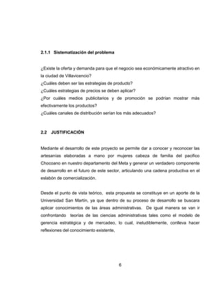 2.1.1 Sistematización del problema


¿Existe la oferta y demanda para que el negocio sea económicamente atractivo en
la ciudad de Villavicencio?
¿Cuáles deben ser las estrategias de producto?
¿Cuáles estrategias de precios se deben aplicar?
¿Por cuáles medios publicitarios y de promoción se podrían mostrar más
efectivamente los productos?
¿Cuáles canales de distribución serían los más adecuados?



2.2   JUSTIFICACIÓN


Mediante el desarrollo de este proyecto se permite dar a conocer y reconocer las
artesanías elaboradas a mano por mujeres cabeza de familia del pacifico
Chocoano en nuestro departamento del Meta y generar un verdadero componente
de desarrollo en el futuro de este sector, articulando una cadena productiva en el
eslabón de comercialización.


Desde el punto de vista teórico, esta propuesta se constituye en un aporte de la
Universidad San Martín, ya que dentro de su proceso de desarrollo se buscara
aplicar conocimientos de las áreas administrativas. De igual manera se van ir
confrontando   teorías de las ciencias administrativas tales como el modelo de
gerencia estratégica y de mercadeo, lo cual, ineludiblemente, conlleva hacer
reflexiones del conocimiento existente,




                                          6
 