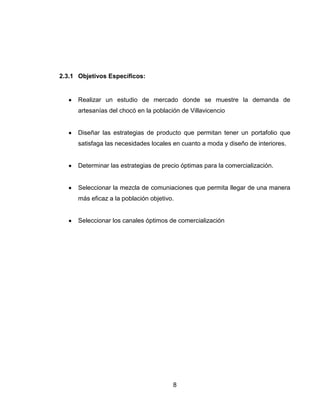 2.3.1 Objetivos Específicos:


      Realizar un estudio de mercado donde se muestre la demanda de
      artesanías del chocó en la población de Villavicencio


      Diseñar las estrategias de producto que permitan tener un portafolio que
      satisfaga las necesidades locales en cuanto a moda y diseño de interiores.


      Determinar las estrategias de precio óptimas para la comercialización.


      Seleccionar la mezcla de comuniaciones que permita llegar de una manera
      más eficaz a la población objetivo.


      Seleccionar los canales óptimos de comercialización




                                        8
 