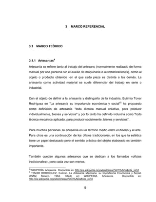 3    MARCO REFERENCIAL




3.1   MARCO TEÓRICO



3.1.1 Artesanías4
Artesanía se refiere tanto al trabajo del artesano (normalmente realizado de forma
manual por una persona sin el auxilio de maquinaria o automatizaciones), como al
objeto o producto obtenido -en el que cada pieza es distinta a las demás. La
artesanía como actividad material se suele diferenciar del trabajo en serie o
industrial.


Con el objeto de definir a la artesanía y distinguirla de la industria, Eutimio Tovar
Rodríguez en "La artesanía su importancia económica y social"5 ha propuesto
como definición de artesanía "toda técnica manual creativa, para producir
individualmente, bienes y servicios" y por lo tanto ha definido industria como "toda
técnica mecánica aplicada, para producir socialmente, bienes y servicios".


Para muchas personas, la artesanía es un término medio entre el diseño y el arte.
Para otros es una continuación de los oficios tradicionales, en los que la estética
tiene un papel destacado pero el sentido práctico del objeto elaborado es también
importante.


También quedan algunos artesanos que se dedican a los llamados «oficios
tradicionales», pero cada vez son menos.

4
 WIKIPEDIA. Artesanía. Disponible en: http://es.wikipedia.org/wiki/Artesan%C3%ADa#cite_ref-0
5
  TOVAR RODRÍGUEZ, Eutimio. La Artesanía Mexicana, su Importancia Económica y Social.
UNAM,       México.     1964.     Citado en:   WIKIPEDIA.      Artesanía.     Disponible   en:
http://es.wikipedia.org/wiki/Artesan%C3%ADa#cite_ref-0


                                              9
 