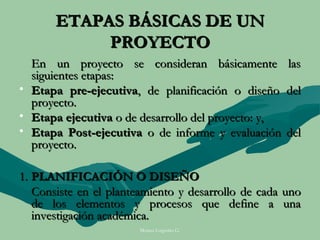 ETAPAS BÁSICAS DE UN
            PROYECTO
  En un proyecto se consideran básicamente           las
  siguientes etapas:
• Etapa pre-ejecutiva, de planificación o diseño     del
  proyecto.
• Etapa ejecutiva o de desarrollo del proyecto: y,
• Etapa Post-ejecutiva o de informe y evaluación     del
  proyecto.

1. PLANIFICACIÓN O DISEÑO
   Consiste en el planteamiento y desarrollo de cada uno
   de los elementos y procesos que define a una
   investigación académica.
                       Moises Logroño G.
 