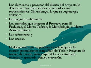 Los elementos y procesos del diseño del proyecto lo
    determinan las instituciones de acuerdo a sus
    requerimientos. Sin embargo. lo que se sugiere que
    conste es:
•   Las páginas preliminares
•   Los capítulos que integran el Proyecto son: El
    Problema, el Marco Teórico, la Metodología, el Marco
    Administrativo.
•   Las referencias: y
•   Los anexos.

    El documento que se produce en esta etapa se lo
    conoce generalmente como Plan de Tesis y Proyecto de
    trabajo de Grado, mismo que debe ser estudiado,
    revisado y aprobado para su ejecución.

                         Moises Logroño G.
 