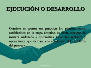 EJECUCIÓN O DESARROLLO


Consiste en poner en práctica los planteamientos
establecidos en la etapa anterior, es decir, ejecutar de
manera ordenada y sistemática todas las acciones y
operaciones que demanda la resolución del problema
del provecto.




                      Moises Logroño G.
 