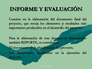 INFORME Y EVALUACIÓN
  Consiste en la elaboración del documento final del
  proyecto, que recoja los elementos y resultados más
  importantes producidos en el desarrollo del proyecto.

  Para la elaboración de este documento denominado
  también REPORTE, se considerará
- El documento de la planificación del provecto.
- Los documentos producidos en la ejecución del
  proyecto.

                       Moises Logroño G.
 