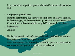 Los contenidos sugeridos para la elaboración de este documento
  son:

- Las páginas preliminares
- El texto del informe que incluye: El Problema. el Marco Teórico,
  la Metodología, el Procesamiento y Análisis de resultados, las
  Conclusiones y Recomendaciones; y la Propuesta de ser el caso.
- Referencias
- Anexos

  En la preparación del informe se deberá considerar las normas
  de escritura y formatos de presentación.
  Este documento es sometido a estudio para su aprobación
  correspondiente, previo a la defensa y graduación.


                            Moises Logroño G.
 