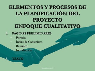 ELEMENTOS Y PROCESOS DE
       LA PLANIFICACIÓN DEL
             PROYECTO
       ENFOQUE CUALITATIVO
1.    PÁGINAS PRELIMINARES
     – Portada
     – Índice de Contenidos
     – Resumen
     – Introducción

1.   TEXTO

                     Moises Logroño G.
 