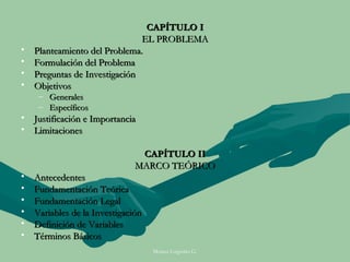 CAPÍTULO I
                               EL PROBLEMA
•   Planteamiento del Problema.
•   Formulación del Problema
•   Preguntas de Investigación
•   Objetivos
     – Generales
     – Específicos
• Justificación e Importancia
• Limitaciones

                                CAPÍTULO II
                               MARCO TEÓRICO
•   Antecedentes
•   Fundamentación Teórica
•   Fundamentación Legal
•   Variables de la Investigación
•   Definición de Variables
•   Términos Básicos
                                    Moises Logroño G.
 