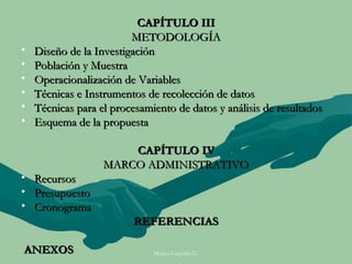 CAPÍTULO III
                         METODOLOGÍA
•   Diseño de la Investigación
•   Población y Muestra
•   Operacionalización de Variables
•   Técnicas e Instrumentos de recolección de datos
•   Técnicas para el procesamiento de datos y análisis de resultados
•   Esquema de la propuesta

                       CAPÍTULO IV
                   MARCO ADMINISTRATIVO
• Recursos
• Presupuesto
• Cronograma
                          REFERENCIAS

ANEXOS                        Moises Logroño G.
 