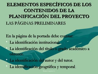 ELEMENTOS ESPECÍFICOS DE LOS
      CONTENIDOS DE LA
 PLANIFICACIÓN DEL PROYECTO
LAS PÁGINAS PRELIMINARES

En la página de la portada debe constar:
• La identificación institucional.
• La identificación del título o grado académico a
  obtener.
• La identificación del autor y del tutor.
• La identificación geográfica y temporal.
                      Moises Logroño G.
 