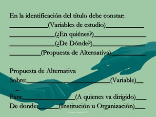 En la identificación del título debe constar:
___________(Variables de estudio)___________
_____________(¿En quiénes?)_______________
_____________(¿De Dónde?)_______________
_________(Propuesta de Alternativa)__________

Propuesta de Alternativa
Sobre:________________________(Variable)__
  _
Para:_______________(A quienes va dirigido)___
De donde:______(Institución u Organización)___
                   Moises Logroño G.
 