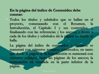 En la página del índice de Contenidos debe
  constar:
• Todos los títulos y subtítulos que se hallan en el
  proyecto, comenzando con el Resumen, la
  Introducción, el Capítulo I y sus contenidos, y
  finalizando con las referencias y los anexos; y frente a
  cada de los títulos y subtítulos irá la página en donde se
  halla.
  La página del índice de contenidos y resumen se
  numerará con números romanos minúsculos; en tanto
  que desde la página de la Introducción se numerará con
  números arábigos, hasta las páginas de los anexos; la
  numeración irá centrada en la parte inferior de la
  página.
                         Moises Logroño G.
 