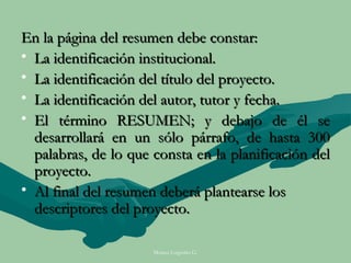 En la página del resumen debe constar:
• La identificación institucional.
• La identificación del título del proyecto.
• La identificación del autor, tutor y fecha.
• El término RESUMEN; y debajo de él se
  desarrollará en un sólo párrafo, de hasta 300
  palabras, de lo que consta en la planificación del
  proyecto.
• Al final del resumen deberá plantearse los
  descriptores del proyecto.

                      Moises Logroño G.
 