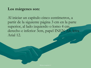 Los márgenes son:

Al iniciar un capítulo cinco centímetros, a
partir de la siguiente página 3 cm en la parte
superior, al lado izquierdo o lomo 4 cm,
derecho e inferior 3cm, papel INEN A4, letra
Arial 12.




                    Moises Logroño G.
 