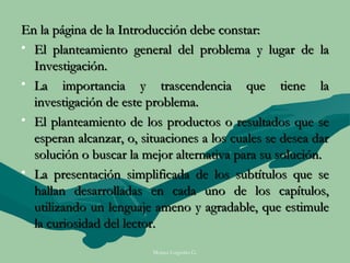 En la página de la Introducción debe constar:
• El planteamiento general del problema y lugar de la
  Investigación.
• La importancia y trascendencia que tiene la
  investigación de este problema.
• El planteamiento de los productos o resultados que se
  esperan alcanzar, o, situaciones a los cuales se desea dar
  solución o buscar la mejor alternativa para su solución.
• La presentación simplificada de los subtítulos que se
  hallan desarrolladas en cada uno de los capítulos,
  utilizando un lenguaje ameno y agradable, que estimule
  la curiosidad del lector.
                         Moises Logroño G.
 