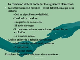 La redacción deberá contener los siguientes elementos.
• La contextualización histórico – social del problema que debe
  incluir a:
       - Cuál es el problema o debilidad.
       - En donde se produce.
       - En quiénes se da o afecta.
       - El inicio de origen
       - Su desenvolvimiento, crecimiento y desarrollo, su
         evolución.
       - La situación actual.
• Análisis crítico de la relación de variables
       - Qué variables estudia en el problema.
       - A qué afecta.
       - A quienes afecta.
Establezca las posibles relaciones de causa-efecto.
                           Moises Logroño G.
 