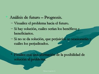 • Análisis de futuro – Prognosis.
  – Visualice el problema hacia el futuro.
  – Si hay solución, cuáles serían los benéficos y
    beneficiarios.
  – Si no se da solución, que perjuicios se ocasionarán y
    cuáles los perjudicados.

  • Finalice con una afirmación de la posibilidad de
    solución al problema.

                        Moises Logroño G.
 