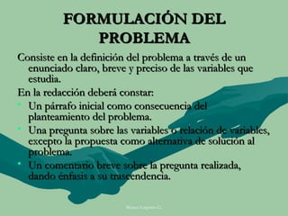 FORMULACIÓN DEL
             PROBLEMA
Consiste en la definición del problema a través de un
  enunciado claro, breve y preciso de las variables que
  estudia.
En la redacción deberá constar:
• Un párrafo inicial como consecuencia del
  planteamiento del problema.
• Una pregunta sobre las variables o relación de variables,
  excepto la propuesta como alternativa de solución al
  problema.
• Un comentario breve sobre la pregunta realizada,
  dando énfasis a su trascendencia.

                         Moises Logroño G.
 