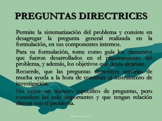 PREGUNTAS DIRECTRICES
Permite la sistematización del problema y consiste en
desagregar la pregunta general realizada en la
formulación, en sus componentes internos.
Para su formulación, tome como guía los elementos
que fueron desarrollados en el planteamiento del
problema, y además, los objetivos que desea alcanzar.
Recuerde, que las preguntas directrices servirán de
mucha ayuda a la hora de construir el instrumento de
investigación.
No existe un número específico de preguntas, pero
considere las más importantes y que tengan relación
directa con el problema.
                     Moises Logroño G.
 