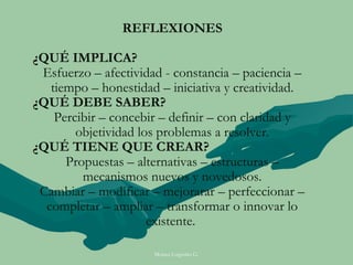 REFLEXIONES

¿QUÉ IMPLICA?
 Esfuerzo – afectividad - constancia – paciencia –
   tiempo – honestidad – iniciativa y creatividad.
¿QUÉ DEBE SABER?
    Percibir – concebir – definir – con claridad y
        objetividad los problemas a resolver.
¿QUÉ TIENE QUE CREAR?
      Propuestas – alternativas – estructuras –
         mecanismos nuevos y novedosos.
 Cambiar – modificar – mejorarar – perfeccionar –
  completar – ampliar – transformar o innovar lo
                      existente.

                      Moises Logroño G.
 