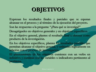 OBJETIVOS
Expresan los resultados finales y parciales que se esperan
alcanzar en el proceso y al término de la ejecución del proyecto.
Son las respuestas a la pregunta: “¿Para qué se investiga?”
Desagrégueles en objetivos generales y en objetivos específicos.
En el objetivo general, plantee el resultado final a obtener como
producto de la investigación.
En los objetivos específicos, plantee los resultados parciales que
permitan alcanzar el objetivo general, y ordéneles lógicamente en
relación con el proceso de investigación.
El planteamiento de los objetivos comience con un verbo en
infinitivo y continúe con las variables o indicadores pertinentes al
problema.

                           Moises Logroño G.
 