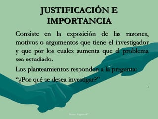 JUSTIFICACIÓN E
         IMPORTANCIA
Consiste en la exposición de las razones,
motivos o argumentos que tiene el investigador
y que por los cuales aumenta que el problema
sea estudiado.
Los planteamientos responden a la pregunta:
“¿Por qué se desea investigar?”
                                             .




                  Moises Logroño G.
 