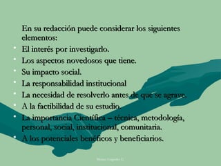 En su redacción puede considerar los siguientes
    elementos:
•   El interés por investigarlo.
•   Los aspectos novedosos que tiene.
•   Su impacto social.
•   La responsabilidad institucional
•   La necesidad de resolverlo antes de que se agrave.
•   A la factibilidad de su estudio.
•   La importancia Científica – técnica, metodología,
    personal, social, institucional, comunitaria.
•   A los potenciales benéficos y beneficiarios.

                          Moises Logroño G.
 