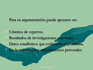 Para su argumentación puede apoyarse en:

•   Criterios de expertos.
•   Resultados de investigaciones anteriores.
•   Datos estadísticos que evidencien el problema.
•   En la experiencia y conocimientos personales.



                       Moises Logroño G.
 