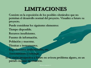 LIMITACIONES
   Consiste en la exposición de los posibles obstáculos que no
   permitan el desarrollo normal del proyecto. Visualice a futuro su
   proyecto.
   Puede considerar los siguientes elementos:
- Tiempo disponible.
- Recursos insuficientes.
- Fuentes de información.
- Población y muestras.
- Técnicas e instrumentos.
- Impedimentos institucionales, etc.
- Asesoramiento y tutorage.
Si su visión prospectiva a futuro no avisora problema alguno, en un
   párrafo indique tal situación.
                             Moises Logroño G.
 