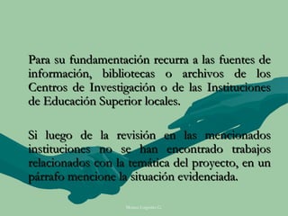 Para su fundamentación recurra a las fuentes de
información, bibliotecas o archivos de los
Centros de Investigación o de las Instituciones
de Educación Superior locales.

Si luego de la revisión en las mencionados
instituciones no se han encontrado trabajos
relacionados con la temática del proyecto, en un
párrafo mencione la situación evidenciada.

                   Moises Logroño G.
 