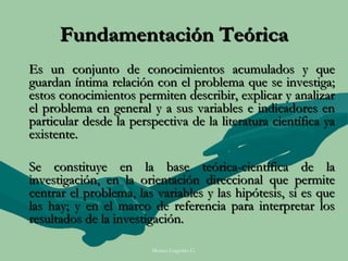 Fundamentación Teórica
Es un conjunto de conocimientos acumulados y que
guardan íntima relación con el problema que se investiga;
estos conocimientos permiten describir, explicar y analizar
el problema en general y a sus variables e indicadores en
particular desde la perspectiva de la literatura científica ya
existente.

Se constituye en la base teórica-científica de la
investigación, en la orientación direccional que permite
centrar el problema, las variables y las hipótesis, si es que
las hay; y en el marco de referencia para interpretar los
resultados de la investigación.

                        Moises Logroño G.
 