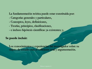 La fundamentación teórica puede estar constituida por:
  - Categorías generales y particulares,
  - Conceptos, leyes, definiciones,
  - Teorías, principios, clasificaciones,
  - e incluso hipótesis científicas ya existentes; y,

Se puede incluir:

  Los conocimientos y experiencias del investigador sobre su
  objeto de estudio con el suficiente aval y argumentación.




                           Moises Logroño G.
 