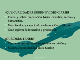 ¿QUÉ CUALIDADES DEBEN EVIDENCIARSE?
• Fuerte y sólida preparación básica científica, técnica y
  humanística.
• Gran facultad y capacidad de observación y reflexión
• Gran espíritu de invención y producción.


¿QUÉ DEBE TENER?
• Claro concepto de la importancia de su misión, y
• Máxima responsabilidad en su función


                        Moises Logroño G.
 