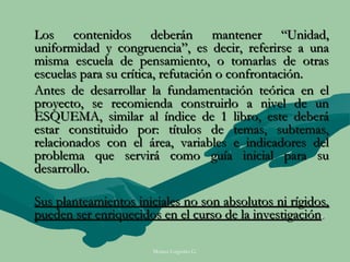 Los contenidos deberán mantener “Unidad,
uniformidad y congruencia”, es decir, referirse a una
misma escuela de pensamiento, o tomarlas de otras
escuelas para su crítica, refutación o confrontación.
Antes de desarrollar la fundamentación teórica en el
proyecto, se recomienda construirlo a nivel de un
ESQUEMA, similar al índice de 1 libro, este deberá
estar constituido por: títulos de temas, subtemas,
relacionados con el área, variables e indicadores del
problema que servirá como guía inicial para su
desarrollo.

Sus planteamientos iniciales no son absolutos ni rígidos,
pueden ser enriquecidos en el curso de la investigación.

                      Moises Logroño G.
 