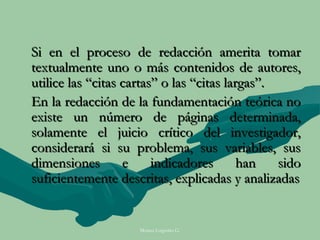 Si en el proceso de redacción amerita tomar
textualmente uno o más contenidos de autores,
utilice las “citas cartas” o las “citas largas”.
En la redacción de la fundamentación teórica no
existe un número de páginas determinada,
solamente el juicio crítico del investigador,
considerará si su problema, sus variables, sus
dimensiones        e     indicadores       han   sido
suficientemente descritas, explicadas y analizadas


                     Moises Logroño G.
 