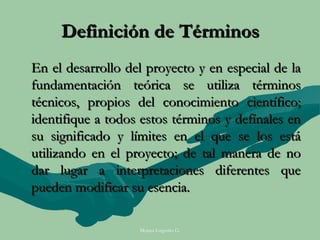 Definición de Términos
En el desarrollo del proyecto y en especial de la
fundamentación teórica se utiliza términos
técnicos, propios del conocimiento científico;
identifique a todos estos términos y defínales en
su significado y límites en el que se los está
utilizando en el proyecto; de tal manera de no
dar lugar a interpretaciones diferentes que
pueden modificar su esencia.

                   Moises Logroño G.
 